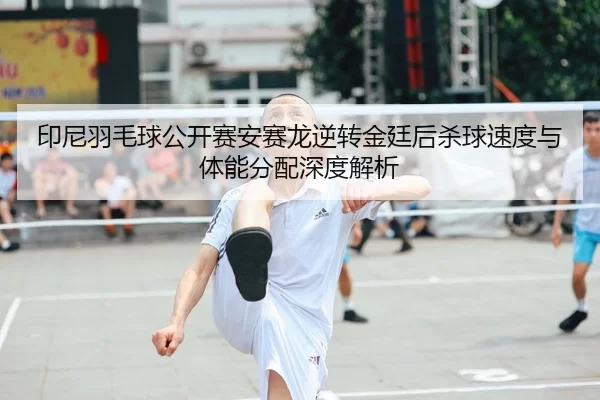 印尼羽毛球公开赛安赛龙逆转金廷后杀球速度与体能分配深度解析